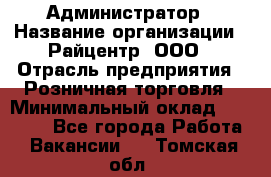 Администратор › Название организации ­ Райцентр, ООО › Отрасль предприятия ­ Розничная торговля › Минимальный оклад ­ 23 000 - Все города Работа » Вакансии   . Томская обл.